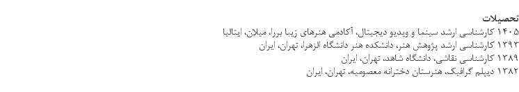 &nbsp;تحصیلات 1405 کارشناسی ارشد سینما و ویدیو دیجیتال، آکادمی هنرهای زیبا بررا، میلان، ایتالیا 1393 کارشناسی ارشد پژوهش هنر، دانشکده هنر دانشگاه الزهرا، تهران، ایران 1389 كارشناسي نقاشي، دانشگاه شاهد، تهران، ایران 1382 دیپلم گرافیک، هنرستان دخترانه معصومیه، تهران، ایران 