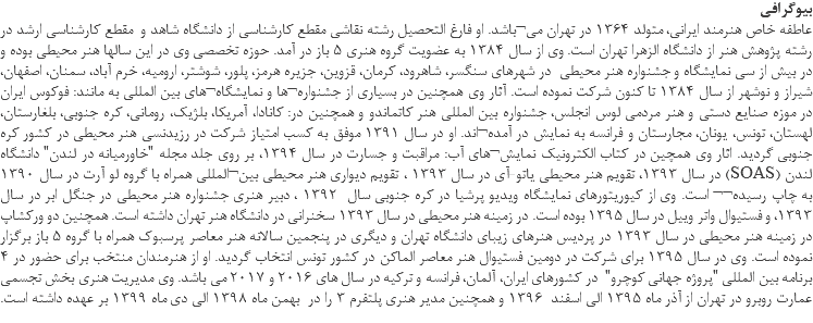 بیوگرافی عاطفه خاص هنرمند ایرانی، متولد 1364 در تهران می¬باشد. او فارغ التحصیل رشته نقاشی مقطع کارشناسی از دانشگاه شاهد و مقطع کارشناسی ارشد در رشته پژوهش هنر از دانشگاه الزهرا تهران است. وی از سال 1384 به عضویت گروه هنری 5 باز در آمد. حوزه تخصصی وی در این سالها هنر محیطی بوده و در بیش از سی نمایشگاه و جشنواره هنر محیطی در شهرهای سنگسر، شاهرود، کرمان، قزوین، جزیره هرمز، پلور، شوشتر، ارومیه، خرم آباد، سمنان، اصفهان، شیراز و نوشهر از سال 1384 تا کنون شرکت نموده است. آثار وی همچنین در بسیاری از جشنواره¬ها و نمایشگاه¬های بین المللی به مانند: فوکوس ایران در موزه صنایع دستی و هنر مردمی لوس انجلس، جشنواره بین المللی هنر کاتماندو و همچنین در: کانادا، آمریکا، بلژیک، رومانی، کره جنوبی، بلغارستان، لهستان، تونس، یونان، مجارستان و فرانسه به نمایش در آمده¬اند. او در سال 1391 موفق به کسب امتیاز شرکت در رزیدنسی هنر محیطی در کشور کره جنوبی گردید. اثار وی همچین در کتاب الکترونیک نمایش¬های آب: مراقبت و جسارت در سال 1394، بر روی جلد مجله "خاورمیانه در لندن" دانشگاه لندن (SOAS) در سال 1393، تقویم هنر محیطی یاتو-آی در سال 1393 ، تقویم دیواری هنر محیطی بین¬المللی همراه با گروه لو آرت در سال 1390 به چاپ رسیده¬¬ است. وی از کیوریتورهای نمایشگاه ویدیو پرشیا در کره جنوبی سال 1392 ، دبیر هنری جشنواره هنر محیطی در جنگل ابر در سال 1393، و فستیوال واتر وییل در سال 1395 بوده است. در زمینه هنر محیطی در سال 1393 سخنرانی در دانشگاه هنر تهران داشته است. همچنین دو ورکشاپ در زمینه هنر محیطی در سال 1393 در پردیس هنرهای زیبای دانشگاه تهران و دیگری در پنجمین سالانه هنر معاصر پرسبوک همراه با گروه 5 باز برگزار نموده است. وی در سال 1395 برای شرکت در دومین فستیوال هنر معاصر الماکن در کشور تونس انتخاب گردید. او از هنرمندان منتخب برای حضور در 4 برنامه بین المللی "پروژه جهانی کوچرو" در کشورهای ایران، آلمان، فرانسه و ترکیه در سال های 2016 و 2017 می باشد. وی مدیریت هنری بخش تجسمی عمارت روبرو در تهران از آذر ماه 1395 الی اسفند 1396 و همچنین مدیر هنری پلتفرم 3 را در بهمن ماه 1398 الی دی ماه 1399 بر عهده داشته است.
